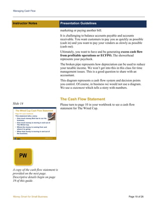 Managing Cash Flow
Money Smart for Small Business Page 19 of 26
Instructor Notes Presentation Guidelines
Slide 14
A copy of the cash flow statement is
provided on the next page.
Descriptive details begin on page
19 of this guide.
marketing or paying another bill.
It is challenging to balance accounts payable and accounts
receivable. You want customers to pay you as quickly as possible
(cash in) and you want to pay your vendors as slowly as possible
(cash out).
Ultimately, you want to have and be generating excess cash flow
from profitable operations or ECFPO. The showerhead
represents your paycheck.
The broken pipe represents how depreciation can be used to reduce
your taxable income. We won’t get into this in this class for time
management issues. This is a good question to share with an
accountant.
This diagram represents a cash flow system and decision points
you control. Of course, in business we would not use a diagram.
We use a statement which tells a story with numbers.
The Cash Flow Statement
Please turn to page 10 in your workbook to see a cash flow
statement for The Wired Cup.
 