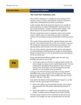 Managing Cash Flow Instructor Guide
Money Smart for a Small Business
Instructor Notes Presentation Guidelines
The Cash Flow Statement, cont.
The cash flow statement is a valuable decision making tool for
business owners, investors, and creditors. It allows everyone to
make smart, informed decisions about your business.
In this example, Bob made projections based on two months of
actual experience in August and September. He does not know
how much seasonality --summer vacations at the college-- will
affect business. He assumes the impact will be significant.
The first column lists money in categories such as loan receipts,
owner’s capital, and so on, and money out such as operating
expenses for accounting, accounts payable/debt, advertising, and so
on.
The second column represents Bob’s opening balance sheet start-
up costs. You would not typically see this on a cash flow statement.
We include this information to demonstrate how elements of an
opening balance sheet transfer over to the cash flow statement.
The rest of the columns represent monthly income and expenses.
As mentioned before, Bob has had two months of actual expenses.
Based on what he knows so far, he projected income and expenses
for the rest of the year.
Notice that Bob had $5,000 in available cash. His sales were
$25,000, and sales tax was $1,563.
• A note about sales tax. Put this in a separate bank account. Do
not co-mingle tax money in your regular bank account. You are
collecting tax on behalf of the government. This is not your
money to use. Most likely, you will be required to pay this
quarterly or even monthly to the government.
In August, The Wired Cup had a total inflow of cash: $26,563
($25,000 of sales revenue plus $1,563 of sales tax). That means
that at the end of August, Bob’s total available cash was $31,563
($5,000 + $26,563 = $31,563).
If we look at the bottom of the spreadsheet for August we see that
$29,253 was the cash out flow for the month.
• Some cash outflows are fixed month to month, such as Bob’s
lease payment of $1,350 and the cable/Internet payment of
$200.
• Some cash outflows are variable, such as advertising and
utilities. Variable amounts fluctuate from month to month.
You have some control over how cash flows in and out of your
business. For example, for sales you decide what you will sell,
 