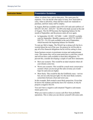 Managing Cash Flow
Money Smart for Small Business Page 22 of 26
Instructor Notes Presentation Guidelines
where, to whom, how, and at what price. The same goes for
expenses. You can decide what space to lease, how much debt to
carry, when to advertise, when and how much raw materials to
purchase, and how many staff to employ.
In August, Bob has available cash of $31,563 and cash outflows of
$29,253. $31,563 - $29,253 = $2,309 in his bank account at the end
of August. This $2,309 becomes the beginning balance for the
month of September, and the process starts all over again.
• In September: $2,309 + $27,000 + 1,688 = $30,997 available
cash for September. Monthly expenses are $29,778. $30,997 -
$29,778 = $1,218 cash available at the end of September,
which becomes the beginning balance for October.
To sum up: Bob is happy. The Wired Cup is doing well, but he is
worried about the rest of the year. He projects he will be able to
pay all of his financial obligations but he will be cutting it close.
Some business owners overestimate revenue and underestimate
costs. This means they will at some point have a cash flow crunch
and will not have cash available to meet their obligations. To
prevent this, consider developing a couple of cash flow statements:
• Best case scenario: This would be an ideal situation where all
your dreams come true.
• Worst case scenario: This would be a much more conservative
scenario where you do not get the sales revenue you would
hope for and costs are higher.
• Most likely: This would be like the Goldilocks story—not too
hot, not too cold, but just right. It is the most likely scenario,
somewhere between a best and worst case.
In this example, Bob created a most likely projection. Given that
he knows the students and faculty leave for vacation, in July he
projects a negative $4,316.
You can’t have a negative cash situation! Negative cash means
means game over.
What you want to achieve is excess cash flow from profitable
operations. This is when you can shower yourself with some cash.
 