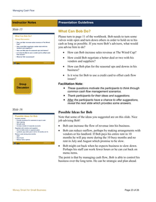 Managing Cash Flow
Money Smart for Small Business Page 23 of 26
Instructor Notes Presentation Guidelines
Slide 15
Slide 16
What Can Bob Do?
Please turn to page 11 of the workbook. Bob needs to turn some
valves wide open and turn down others in order to hold on to his
cash as long as possible. If you were Bob’s advisors, what would
you advise him to do?
• How can Bob increase sales revenue at The Wired Cup?
• How could Bob negotiate a better deal or two with his
vendors and suppliers?
• How can Bob plan for the seasonal ups and downs in his
business?
• Is it wise for Bob to use a credit card to offset cash flow
issues?
Facilitation Note:
 These questions motivate the participants to think through
common cash flow management scenarios.
 Thank participants for their ideas and suggestions.
 After the participants have a chance to offer suggestions,
reveal the next slide which provides some answers.
Possible Ideas for Bob
Note that some of the ideas you suggested are on this slide. Nice
job advising Bob!
• Bob can increase the flow of revenue into his business.
• Bob can reduce outflow, perhaps by making arrangements with
vendors or his landlord. If Bob pays his entire rent in 10
months he will pay more during the 10 busy months and no
rent in July and August which promise to be slow.
• Bob might cut back when he expects business to slow down.
Perhaps his staff can work fewer hours or he can cut back on
menu items.
The point is that by managing cash flow, Bob is able to control his
business over the long term. He can be strategic and plan ahead.
 