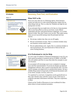 Managing Cash Flow
Money Smart for Small Business Page 24 of 26
Instructor Notes Presentation Guidelines
15 minutes Summary, Post-Test, and Evaluation
Slide 17
Slide 18
What NOT to Do
Never use your sales tax as a financing option. Some business
owners use sales tax in a cash crunch hoping they replace the tax
when things look up. This is a risky bet. Penalties are high for not
paying taxes on time.
If you anticipate that you might miss or be late on a loan payment,
talk to your loan officer as soon as you know. Loan officers
understand cash flow and typical business challenges. It is in their
interest to help. They don’t want to see you fail. They make money
when you are successful and pay back the principal and loan
interest.
• Do not pay vendors late; they can cut off supply.
• Do not overestimate revenue. This is a common mistake many
new business owners tend to make.
• Do not underestimate costs. Again, this is a common mistake in
start-up businesses. Do your homework to find out the real
costs of doing business.
It Is Professional to Ask for Help
It is not a sign of weakness if financial management is new for you.
Find a great accountant or technical advisor at SBDC or SCORE
who can explain cash flow in ways that relate the concepts to your
own business.
An accountant will encourage you to use a computer to manage
your cash flow documentation. If you do not already use financial
management software, take a course to develop this skill. You also
need to manage your paperwork in a professional manner. Set up a
reliable filing system to keep track of all financial documents such
as tax forms, receipts, invoices, and so on.
“Co-opetition”is a real term. Competitors can be good advisors as
they cope with the same cash flow issues you do. Find ways to
cooperate and share information with them. They have experience
to share.
Check out the Toolkit of Resources in your workbook for ideas
about where to locate technical assistance.
 