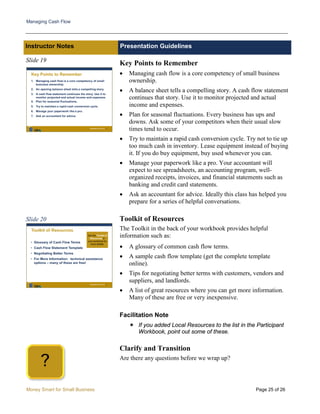 Managing Cash Flow
Money Smart for Small Business Page 25 of 26
Instructor Notes Presentation Guidelines
Slide 19
Slide 20
Key Points to Remember
• Managing cash flow is a core competency of small business
ownership.
• A balance sheet tells a compelling story. A cash flow statement
continues that story. Use it to monitor projected and actual
income and expenses.
• Plan for seasonal fluctuations. Every business has ups and
downs. Ask some of your competitors when their usual slow
times tend to occur.
• Try to maintain a rapid cash conversion cycle. Try not to tie up
too much cash in inventory. Lease equipment instead of buying
it. If you do buy equipment, buy used whenever you can.
• Manage your paperwork like a pro. Your accountant will
expect to see spreadsheets, an accounting program, well-
organized receipts, invoices, and financial statements such as
banking and credit card statements.
• Ask an accountant for advice. Ideally this class has helped you
prepare for a series of helpful conversations.
Toolkit of Resources
The Toolkit in the back of your workbook provides helpful
information such as:
• A glossary of common cash flow terms.
• A sample cash flow template (get the complete template
online).
• Tips for negotiating better terms with customers, vendors and
suppliers, and landlords.
• A list of great resources where you can get more information.
Many of these are free or very inexpensive.
Facilitation Note
 If you added Local Resources to the list in the Participant
Workbook, point out some of these.
Clarify and Transition
Are there any questions before we wrap up?
?
 
