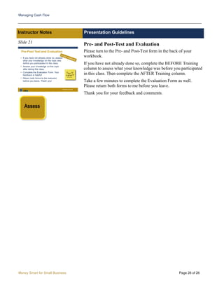 Managing Cash Flow
Money Smart for Small Business Page 26 of 26
Instructor Notes Presentation Guidelines
Slide 21
Pre- and Post-Test and Evaluation
Please turn to the Pre- and Post-Test form in the back of your
workbook.
If you have not already done so, complete the BEFORE Training
column to assess what your knowledge was before you participated
in this class. Then complete the AFTER Training column.
Take a few minutes to complete the Evaluation Form as well.
Please return both forms to me before you leave.
Thank you for your feedback and comments.
 