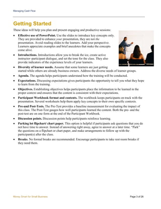 Managing Cash Flow
Money Smart for Small Business Page 3 of 26
Getting Started
These ideas will help you plan and present engaging and productive sessions:
• Effective use of PowerPoint. Use the slides to introduce key concepts only.
They are provided to enhance your presentation, they are not the
presentation. Avoid reading slides to the learners. Add your perspective.
Learners appreciate examples and brief anecdotes that make the concepts
come alive.
• Introductions. Introductions allow you to break the ice, create active
instructor–participant dialogue, and set the tone for the class. They also
provide indicators of the experience levels of your learners.
• Diversity of learner needs. Assume that some learners are just getting
started while others are already business owners. Address the diverse needs of learner groups.
• Agenda. The agenda helps participants understand how the training will be conducted.
• Expectations. Discussing expectations gives participants the opportunity to tell you what they hope
to learn from the training.
• Objectives. Establishing objectives helps participants place the information to be learned in the
proper context and ensures that the content is consistent with their expectations.
• Participant Workbook format and contents. The workbook keeps participants on track with the
presentation. Several worksheets help them apply key concepts to their own specific contexts.
• Pre-and Post-Tests. The Pre-Test provides a baseline measurement for evaluating the impact of
this class. The Post-Test gauges how well participants learned the content. Both the pre- and the
post-test are on one form at the end of the Participant Workbook.
• Discussion points. Discussion points help participants reinforce learning.
• Parking lot flipchart/ chart paper. This option is helpful if participants ask questions that you do
not have time to answer. Instead of answering right away, agree to answer at a later time. “Park”
the questions on a flipchart or chart paper, and make arrangements to follow up with the
participant(s) after the class.
• Breaks. No formal breaks are recommended. Encourage participants to take rest room breaks if
they need them.
 