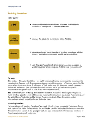 Managing Cash Flow
Money Smart for Small Business Page 4 of 26
Training Overview
Icons Guide
 Refer participants to the Participant Workbook (PW) to locate
information, descriptions, or relevant worksheets.
 Engage the group in a conversation about the topic.
 Assess participant comprehension or previous experience with the
topic by asking them to complete a quick pre- and post-test.
 Ask “high gain” questions to check comprehension, or present a
problem such as “What would you do if this were your business?”
Purpose
This module—Managing Cash Flow—is a highly interactive learning experience that encourages the
participants to focus on cash flow management as an essential competency of business ownership. No
matter where learners are in the development of their businesses, this 90-minute module encourages
them to ask and answer great questions about their business and to get ready to interact with
accountants to analyze the flow of cash in and out of their businesses.
This Instructor Guide is the key document for this class. Please read it thoroughly. We provide
plenty of white space for you to add notes and examples from your own experience. Please also review
the related PowerPoint slides and Participant Workbook in detail. These documents contain
information or visuals you will reference during the class.
Preparing for Class
Each participant will require a Participant Workbook (ideally printed two-sided). Participants do not
need copies of the slides. Before printing the workbooks, consider adding local information to the For
More Information section. In the space provided, list local resources that offer technical assistance or
financing options to small businesses.
 