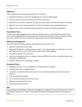 Managing Cash Flow
Money Smart for Small Business Page 5 of 26
Objectives
After completing this training, the participants will be able to:
• Describe the purpose of cash flow management in a start-up small business.
• Assess a cash flow cycle and make some cash flow projections.
• Describe how a cash flow statement can help assess and improve the financial health of a start-up.
• Identify some ways to manage cash flow in terms of managing costs and potential income.
• Identify ways to seek out expert technical assistance to improve cash flow management.
Presentation Time
To ensure sure high engagement levels with your learners, allow at least 90 minutes to deliver this
class. Use the suggested times to personalize the class based on the needs of your participants and the
given time. Allow extra time for discussion and questions when teaching larger groups.
Materials and Equipment
You will need the following materials and equipment to present this class:
• Instructor Guide (for your use only).
• Participant Workbook – ideally printed two-sided – for each participant. As noted above, you may
add local resources to the For More Information section of the workbook.
• PowerPoint slides (for your use only).
• Audiovisual equipment such as a computer, Microsoft Office PowerPoint, overhead projector, and
microphone, if appropriate.
• Optional: flipchart easel, chart paper, markers.
Discussion Points
• Managing cash flow is a core competency of small business ownership.
• A balance sheet tells a compelling story.
• A cash flow statement continues that story. Use it to monitor projected and actual income and
expenses.
• Plan for seasonal fluctuations.
• Try to maintain a rapid cash conversion cycle.
• Manage your paperwork like a pro.
• Ask an accountant for advice.
Note
The participants should ideally attend this class after they complete the Financial Management module
in the Money Smart series. Financial Management introduces fundamental cash flow concepts and
terms.
 