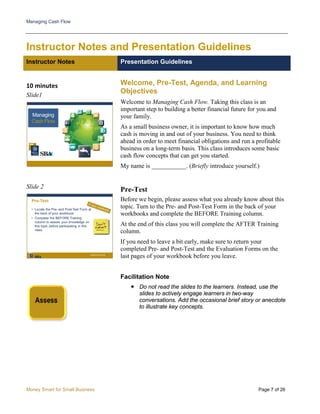 Managing Cash Flow
Money Smart for Small Business Page 7 of 26
Instructor Notes and Presentation Guidelines
Instructor Notes Presentation Guidelines
10 minutes
Slide1
Welcome, Pre-Test, Agenda, and Learning
Objectives
Welcome to Managing Cash Flow. Taking this class is an
important step to building a better financial future for you and
your family.
As a small business owner, it is important to know how much
cash is moving in and out of your business. You need to think
ahead in order to meet financial obligations and run a profitable
business on a long-term basis. This class introduces some basic
cash flow concepts that can get you started.
My name is ___________. (Briefly introduce yourself.)
Slide 2
Pre-Test
Before we begin, please assess what you already know about this
topic. Turn to the Pre- and Post-Test Form in the back of your
workbooks and complete the BEFORE Training column.
At the end of this class you will complete the AFTER Training
column.
If you need to leave a bit early, make sure to return your
completed Pre- and Post-Test and the Evaluation Forms on the
last pages of your workbook before you leave.
Facilitation Note
 Do not read the slides to the learners. Instead, use the
slides to actively engage learners in two-way
conversations. Add the occasional brief story or anecdote
to illustrate key concepts.
 