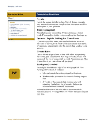 Managing Cash Flow
Money Smart for Small Business Page 8 of 26
Instructor Notes Presentation Guidelines
Slide 3
Agenda
Here is the agenda for today’s class. We will discuss concepts,
start some self-assessments, complete some interactive activities,
and respond to your questions.
Time Management
Please help us stay on schedule. We do not include a formal
break. If you need to visit the rest room, please feel free to do so.
Optional: Explain Parking Lot Chart Paper
If you have questions about your own business that we do not
have time to answer, I will “park” your questions on chart paper.
We can make arrangements after this class to help you find some
answers.
Ground Rules
One of the best ways to learn is from each other. You probably
have some great ideas to offer. You may know of a process that
works well for you or some pitfall to avoid. Please speak up. Also,
if something is not clear, please ask questions!
Participant Materials
Each of you should have a copy of the Managing Cash Flow
Participant Workbook. It contains:
• Information and discussion points about this topic.
• Worksheets for you to start in class and finish up on your
own
• A Toolkit of Resources to help continue your self-
education (including a list of agencies that provide
technical assistance to small businesses)
Please note that we will not have time to review the entire
workbook in class. We suggest that you review it in detail on your
own time.
 