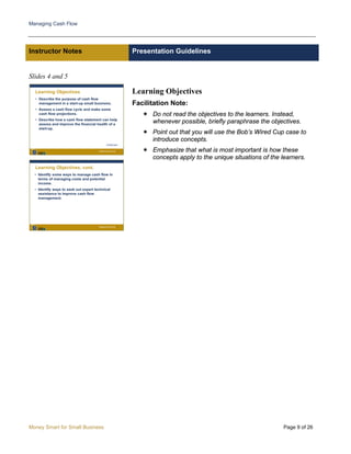 Managing Cash Flow
Money Smart for Small Business Page 9 of 26
Instructor Notes Presentation Guidelines
Slides 4 and 5
Learning Objectives
Facilitation Note:
 Do not read the objectives to the learners. Instead,
whenever possible, briefly paraphrase the objectives.
 Point out that you will use the Bob’s Wired Cup case to
introduce concepts.
 Emphasize that what is most important is how these
concepts apply to the unique situations of the learners.
 