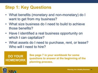 Planning for a Healthy Business 10
Step 1: Key Questions
• What benefits (monetary and non-monetary) do I
want to get from my business?
• What size business do I need to build to achieve
those benefits?
• Have I identified a real business opportunity on
which I can capitalize?
• What assets do I need to purchase, rent, or lease?
Who will I need to hire?
See page 7 in your workbook for some
questions to answer at the beginning of the
planning process.
DO YOUR
HOMEWORK
 