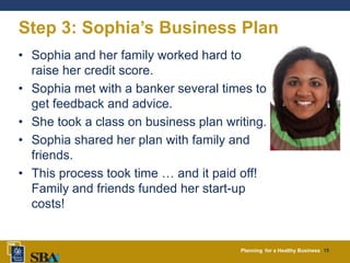 Planning for a Healthy Business 15
Step 3: Sophia’s Business Plan
• Sophia and her family worked hard to
raise her credit score.
• Sophia met with a banker several times to
get feedback and advice.
• She took a class on business plan writing.
• Sophia shared her plan with family and
friends.
• This process took time … and it paid off!
Family and friends funded her start-up
costs!
 
