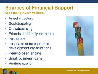 Planning for a Healthy Business 16
Sources of Financial Support
• Angel investors
• Bootstrapping
• Crowdsourcing
• Friends and family members
• Incubators
• Local and state economic
development organizations
• Peer-to-peer lending
• Small business loans
• Venture capital
See page 15 in your workbook.
 