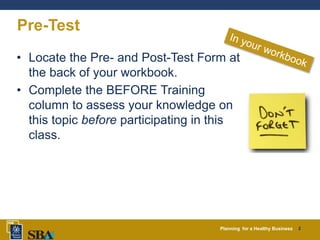 Planning for a Healthy Business 2
Pre-Test
• Locate the Pre- and Post-Test Form at
the back of your workbook.
• Complete the BEFORE Training
column to assess your knowledge on
this topic before participating in this
class.
 