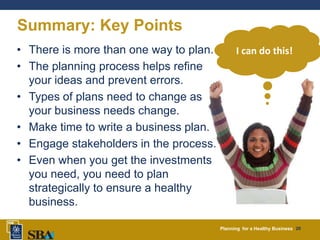 Planning for a Healthy Business 20
Summary: Key Points
• There is more than one way to plan.
• The planning process helps refine
your ideas and prevent errors.
• Types of plans need to change as
your business needs change.
• Make time to write a business plan.
• Engage stakeholders in the process.
• Even when you get the investments
you need, you need to plan
strategically to ensure a healthy
business.
I can do this!
 