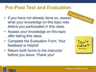 Planning for a Healthy Business 23
Pre-Post Test and Evaluation
• If you have not already done so, assess
what your knowledge on this topic was
before you participated in this class.
• Assess your knowledge on this topic
after taking this class.
• Complete the Evaluation Form. Your
feedback is helpful!
• Return both forms to the instructor
before you leave. Thank you!
 