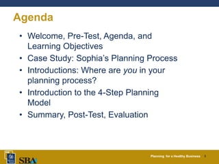 Planning for a Healthy Business 3
Agenda
• Welcome, Pre-Test, Agenda, and
Learning Objectives
• Case Study: Sophia’s Planning Process
• Introductions: Where are you in your
planning process?
• Introduction to the 4-Step Planning
Model
• Summary, Post-Test, Evaluation
 