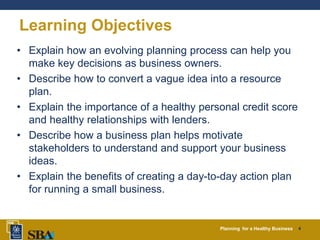 Planning for a Healthy Business 4
Learning Objectives
• Explain how an evolving planning process can help you
make key decisions as business owners.
• Describe how to convert a vague idea into a resource
plan.
• Explain the importance of a healthy personal credit score
and healthy relationships with lenders.
• Describe how a business plan helps motivate
stakeholders to understand and support your business
ideas.
• Explain the benefits of creating a day-to-day action plan
for running a small business.
 