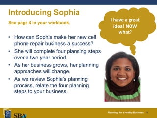Planning for a Healthy Business 5
Introducing Sophia
• How can Sophia make her new cell
phone repair business a success?
• She will complete four planning steps
over a two year period.
• As her business grows, her planning
approaches will change.
• As we review Sophia’s planning
process, relate the four planning
steps to your business.
I have a great
idea! NOW
what?
See page 4 in your workbook.
 
