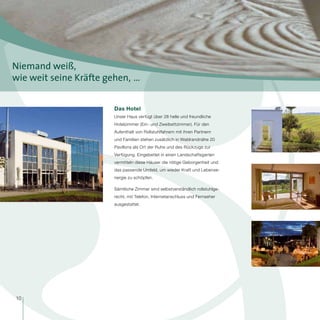Niemand weiß,
wie weit seine Kräfte gehen,  …


                        Das Hotel
                        Unser Haus verfügt über 28 helle und freundliche
                        Hotelzimmer (Ein- und Zweibettzimmer). Für den
                        Aufenthalt von Rollstuhlfahrern mit ihren Partnern
                        und Familien stehen zusätzlich in Waldrandnähe 20
                        Pavillons als Ort der Ruhe und des Rückzugs zur
                        Verfügung. Eingebettet in einen Landschaftsgarten
                        vermitteln diese Häuser die nötige Geborgenheit und
                        das passende Umfeld, um wieder Kraft und Lebense-
                        nergie zu schöpfen.

                        Sämtliche Zimmer sind selbstverständlich rollstuhlge-
                        recht, mit Telefon, Internetanschluss und Fernseher
                        ausgestattet.




10
 