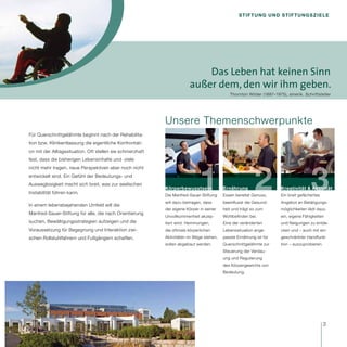 Stiftung und Stiftungsziele




                                                                            Das Leben hat keinen Sinn
                                                                        außer dem, den wir ihm geben.
                                                                                            Thornton Wilder (1887–1975), amerik. Schriftsteller




                                                           Unsere Themenschwerpunkte
Für Querschnittgelähmte beginnt nach der Rehabilita-
tion bzw. Klinikentlassung die eigentliche Konfrontati-
on mit der Alltagssituation. Oft stellen sie schmerzhaft
fest, dass die bisherigen Lebensinhalte und -ziele




                                                                             1                           2                           3
nicht mehr tragen, neue Perspektiven aber noch nicht
entwickelt sind. Ein Gefühl der Bedeutungs- und
Ausweglosigkeit macht sich breit, was zur seelischen
                                                           Körperbewusstsein             Ernährung                   Kreativität & Aktivität
Instabilität führen kann.
                                                           Die Manfred-Sauer-Stiftung    Essen bereitet Genuss,      Ein breit gefächertes
                                                           will dazu beitragen, dass     beeinflusst die Gesund­     Angebot an Betätigungs-
In einem lebensbejahenden Umfeld will die
                                                           der eigene Körper in seiner   heit und trägt so zum       möglichkeiten lädt dazu
Manfred-Sauer-Stiftung für alle, die nach Orientierung
                                                           Unvollkommenheit akzep-       Wohlbefinden bei.           ein, eigene Fähigkeiten
suchen, Bewältigungsstrategien aufzeigen und die           tiert wird. Hemmungen,        Eine der veränderten        und Neigungen zu entde-
Voraussetzung für Begegnung und Interaktion zwi-           die oftmals körperlichen      Lebenssituation ange-       cken und – auch mit ein-
schen Rollstuhlfahrern und Fußgängern schaffen.            Aktivitäten im Wege stehen,   passte Ernährung ist für    geschränkter Handfunk­
                                                           sollen abgebaut werden.       Querschnittgelähmte zur     tion – auszuprobieren.
                                                                                         Steuerung der Verdau-
                                                                                         ung und Regulierung
                                                                                         des Körpergewichts von
                                                                                         Bedeutung.




                                                                                                                                              3
 