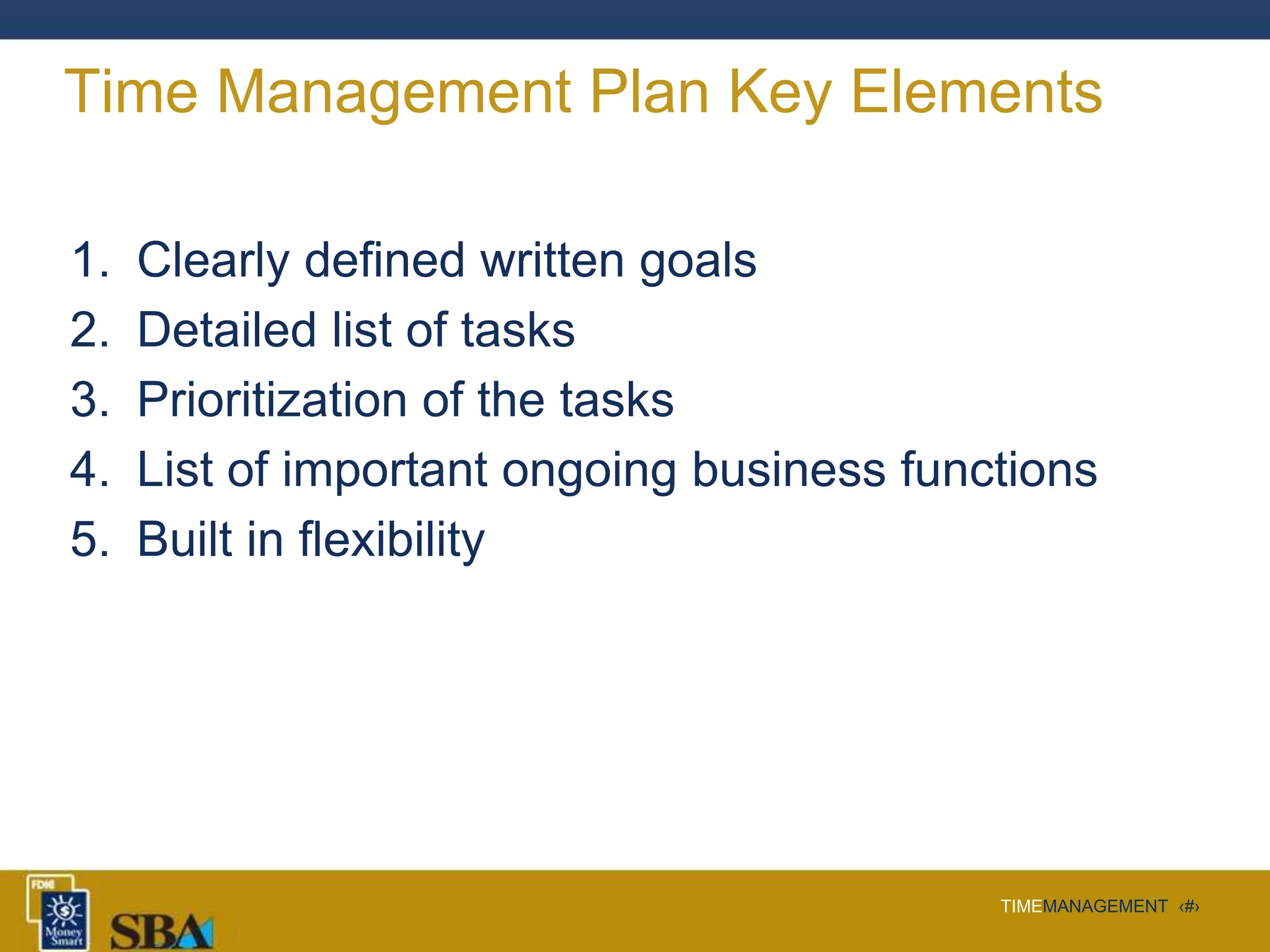 TIMEMANAGEMENT ‹#›
Time Management Plan Key Elements
1. Clearly defined written goals
2. Detailed list of tasks
3. Prioritization of the tasks
4. List of important ongoing business functions
5. Built in flexibility
 