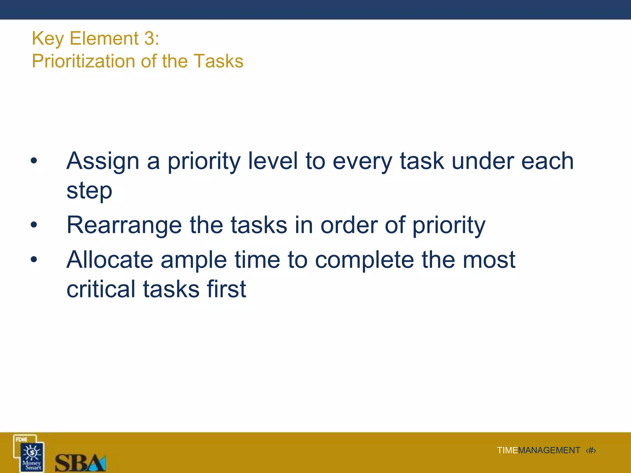 TIMEMANAGEMENT ‹#›
Key Element 3:
Prioritization of the Tasks
• Assign a priority level to every task under each
step
• Rearrange the tasks in order of priority
• Allocate ample time to complete the most
critical tasks first
 