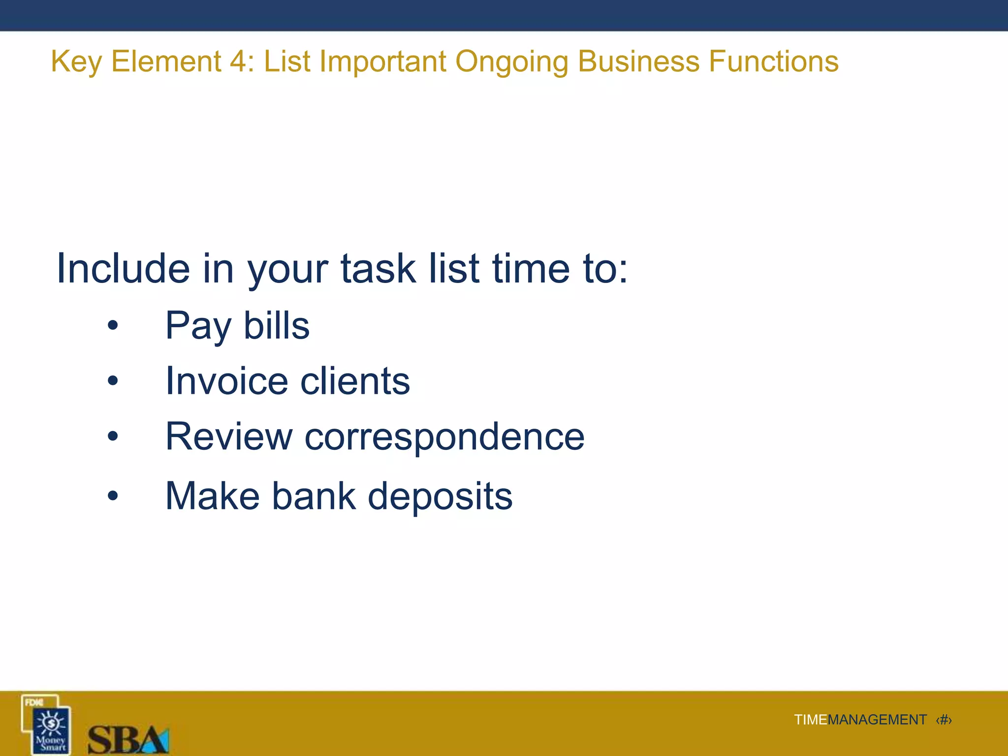 TIMEMANAGEMENT ‹#›
Key Element 4: List Important Ongoing Business Functions
Include in your task list time to:
• Pay bills
• Invoice clients
• Review correspondence
• Make bank deposits
 