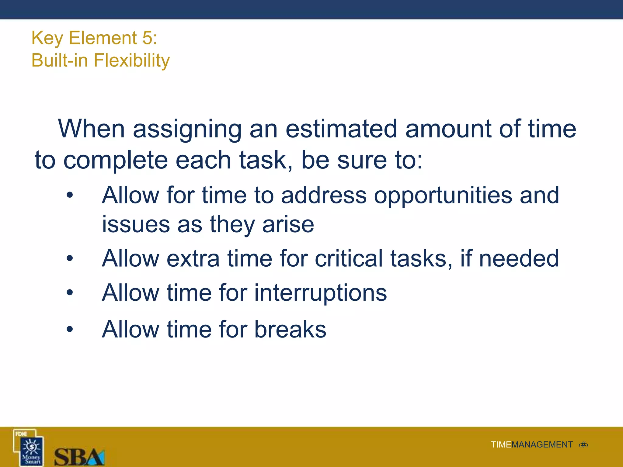 TIMEMANAGEMENT ‹#›
Key Element 5:
Built-in Flexibility
When assigning an estimated amount of time
to complete each task, be sure to:
• Allow for time to address opportunities and
issues as they arise
• Allow extra time for critical tasks, if needed
• Allow time for interruptions
• Allow time for breaks
 