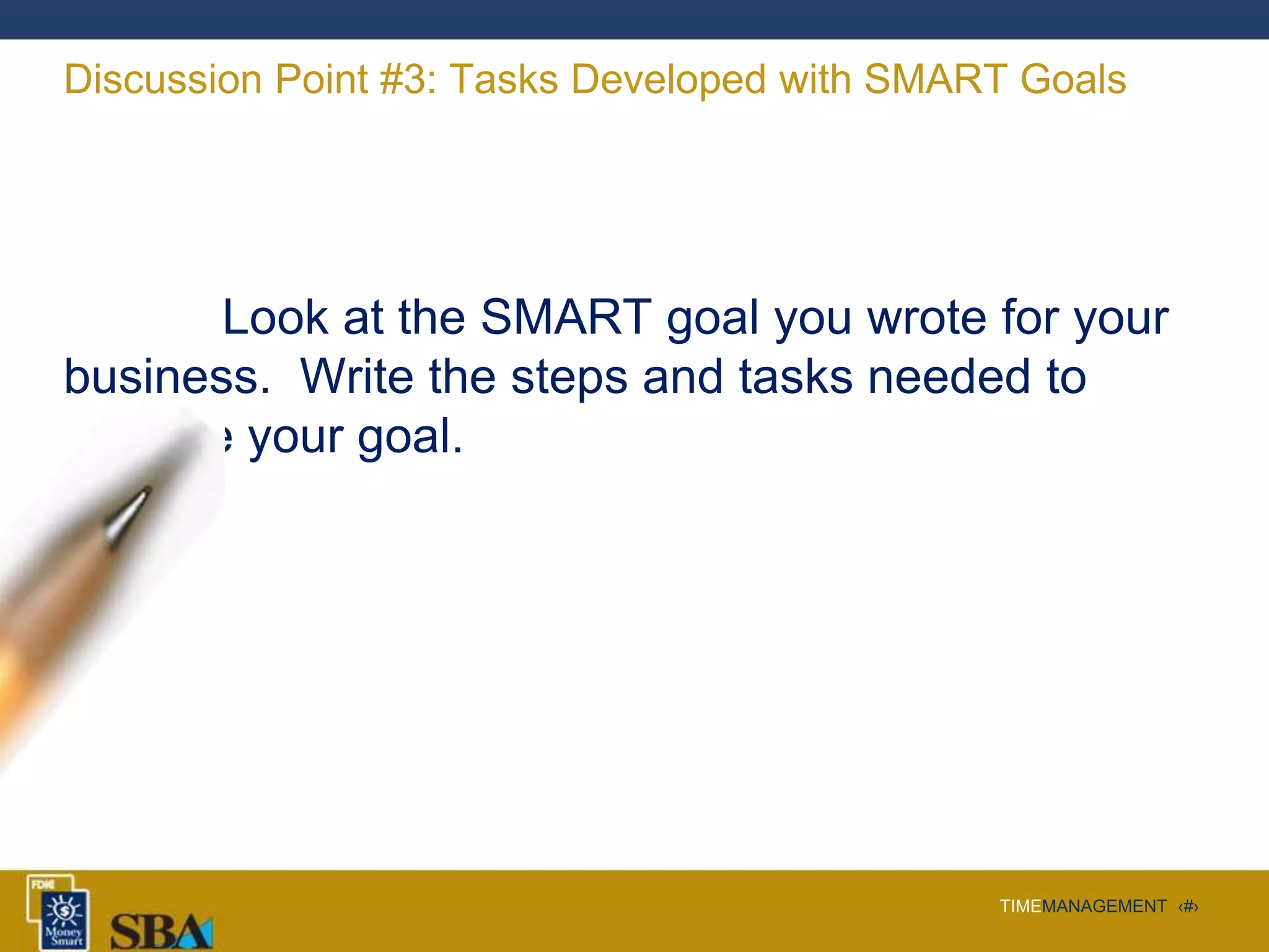 TIMEMANAGEMENT ‹#›
Discussion Point #3: Tasks Developed with SMART Goals
Look at the SMART goal you wrote for your
business. Write the steps and tasks needed to
achieve your goal.
 