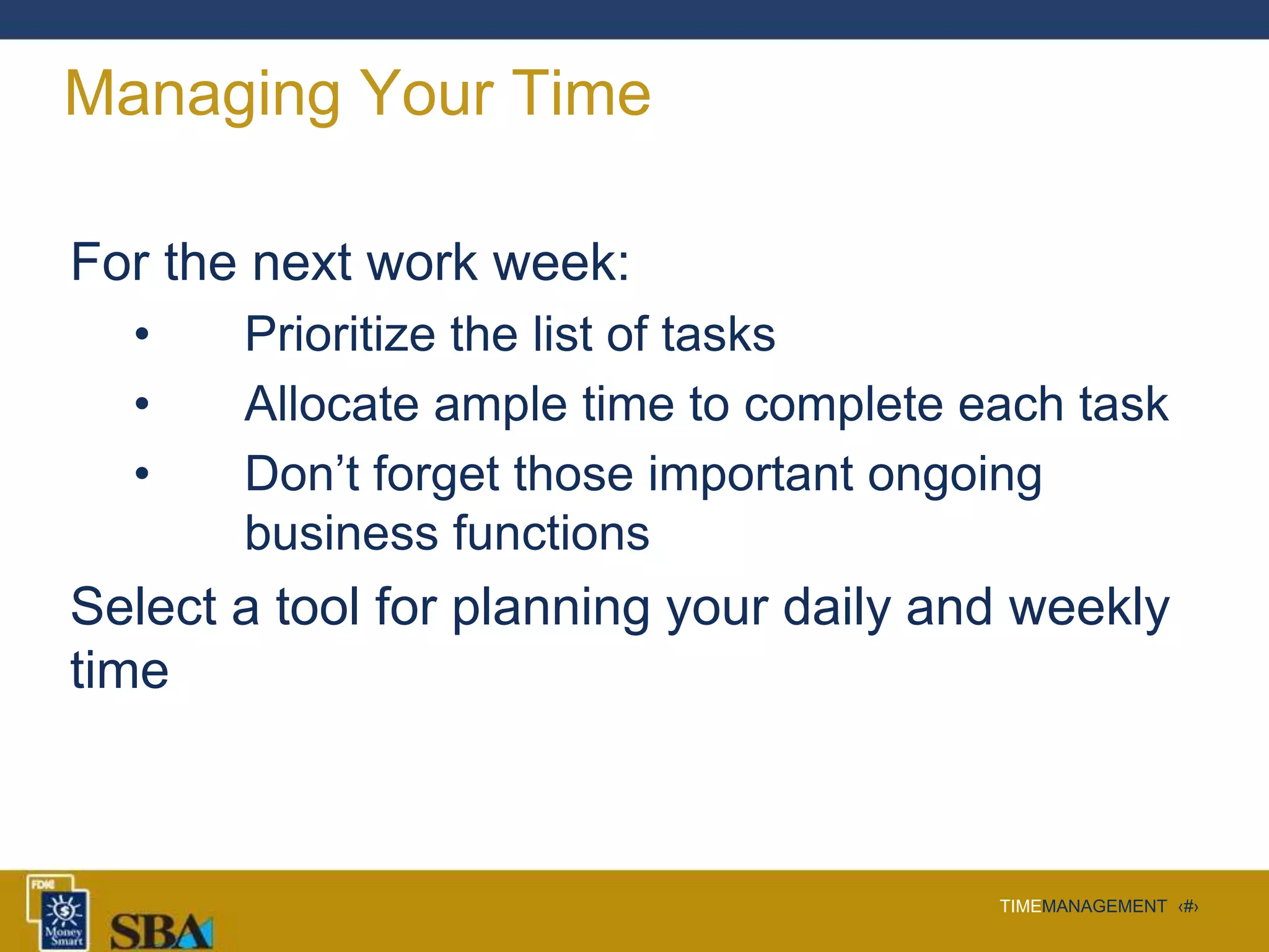 TIMEMANAGEMENT ‹#›
Managing Your Time
For the next work week:
• Prioritize the list of tasks
• Allocate ample time to complete each task
• Don’t forget those important ongoing
business functions
Select a tool for planning your daily and weekly
time
 