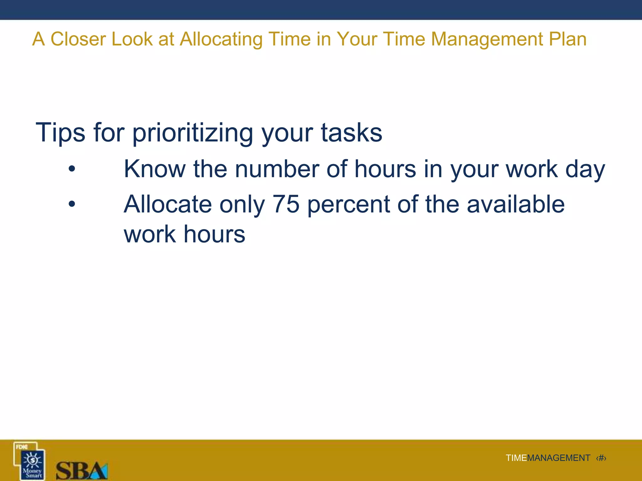 TIMEMANAGEMENT ‹#›
A Closer Look at Allocating Time in Your Time Management Plan
Tips for prioritizing your tasks
• Know the number of hours in your work day
• Allocate only 75 percent of the available
work hours
 