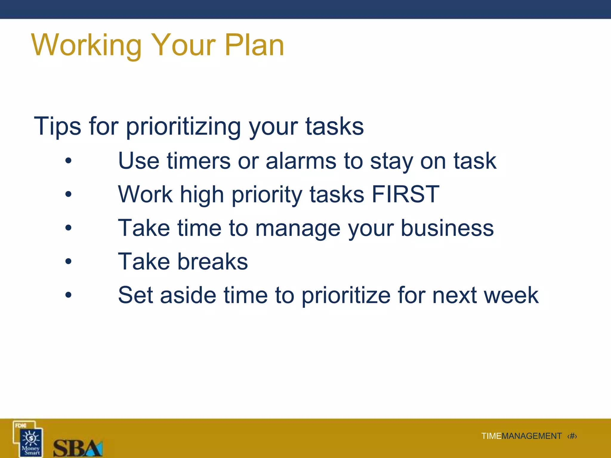 TIMEMANAGEMENT ‹#›
Working Your Plan
Tips for prioritizing your tasks
• Use timers or alarms to stay on task
• Work high priority tasks FIRST
• Take time to manage your business
• Take breaks
• Set aside time to prioritize for next week
 