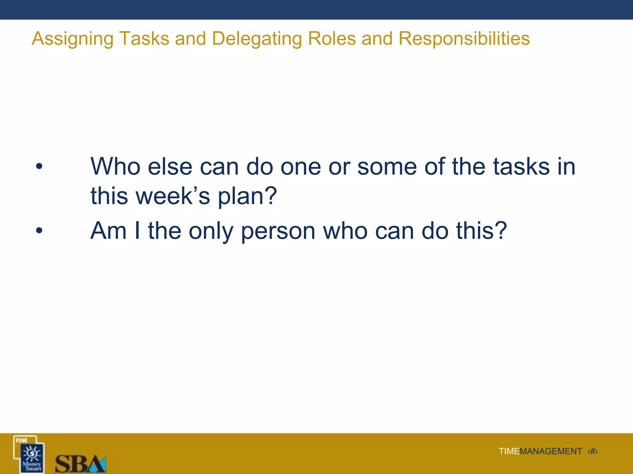 TIMEMANAGEMENT ‹#›
Assigning Tasks and Delegating Roles and Responsibilities
• Who else can do one or some of the tasks in
this week’s plan?
• Am I the only person who can do this?
 