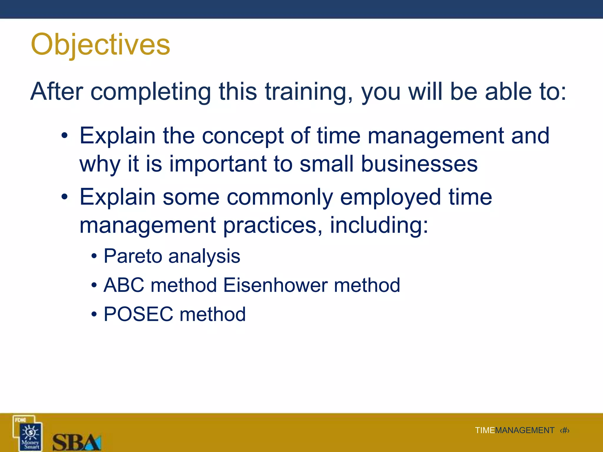 TIMEMANAGEMENT ‹#›
Objectives
After completing this training, you will be able to:
• Explain the concept of time management and
why it is important to small businesses
• Explain some commonly employed time
management practices, including:
• Pareto analysis
• ABC method Eisenhower method
• POSEC method
 
