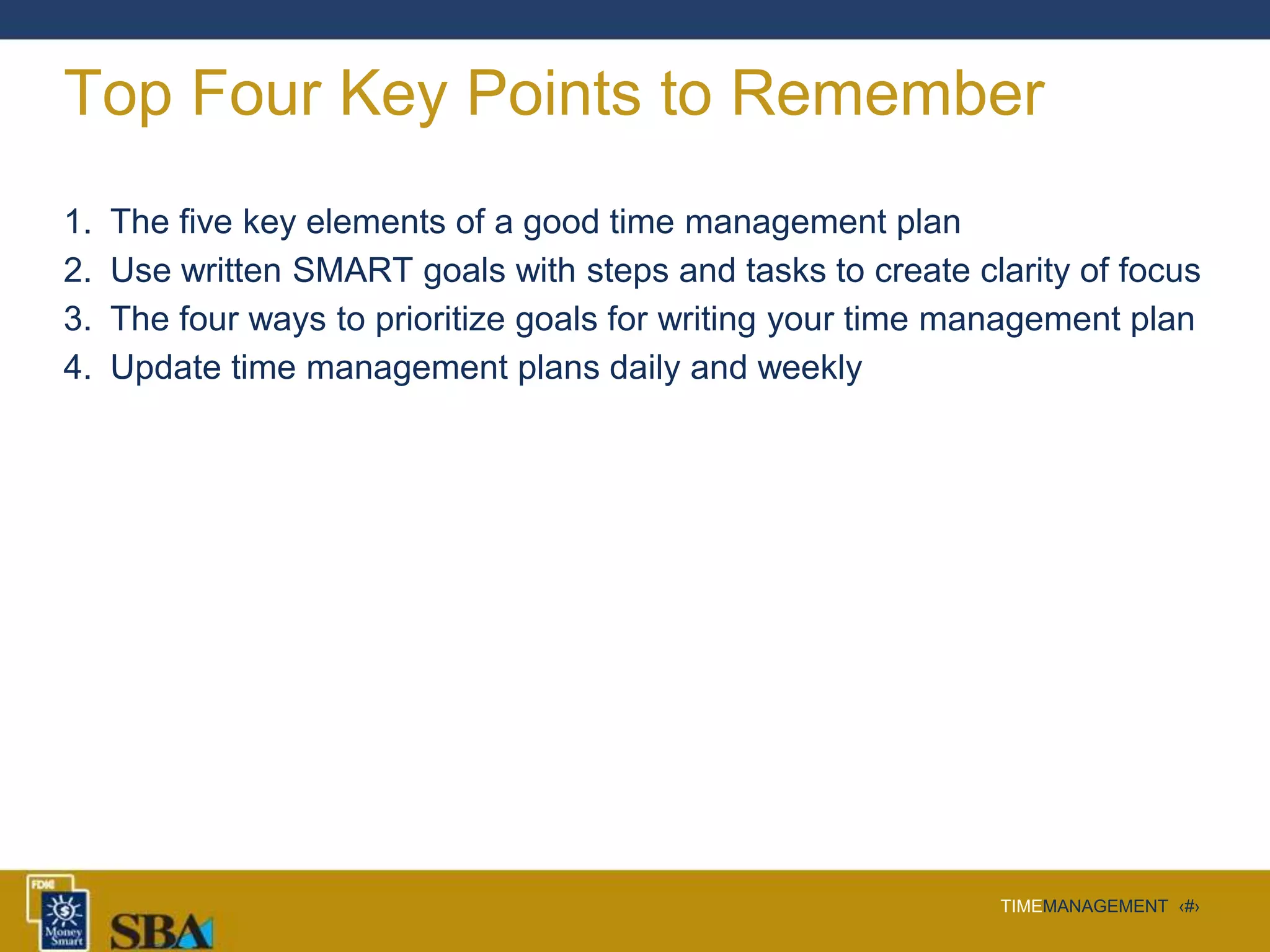 TIMEMANAGEMENT ‹#›
Top Four Key Points to Remember
1. The five key elements of a good time management plan
2. Use written SMART goals with steps and tasks to create clarity of focus
3. The four ways to prioritize goals for writing your time management plan
4. Update time management plans daily and weekly
 