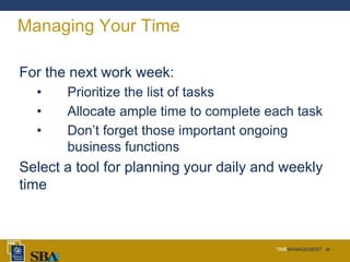 TIMEMANAGEMENT ‹#›
Managing Your Time
For the next work week:
• Prioritize the list of tasks
• Allocate ample time to complete each task
• Don’t forget those important ongoing
business functions
Select a tool for planning your daily and weekly
time
 