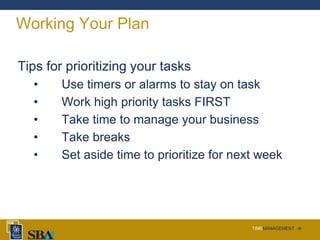 TIMEMANAGEMENT ‹#›
Working Your Plan
Tips for prioritizing your tasks
• Use timers or alarms to stay on task
• Work high priority tasks FIRST
• Take time to manage your business
• Take breaks
• Set aside time to prioritize for next week
 
