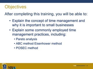 TIMEMANAGEMENT ‹#›
Objectives
After completing this training, you will be able to:
• Explain the concept of time management and
why it is important to small businesses
• Explain some commonly employed time
management practices, including:
• Pareto analysis
• ABC method Eisenhower method
• POSEC method
 