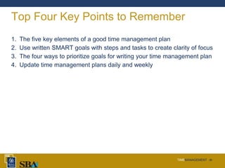 TIMEMANAGEMENT ‹#›
Top Four Key Points to Remember
1. The five key elements of a good time management plan
2. Use written SMART goals with steps and tasks to create clarity of focus
3. The four ways to prioritize goals for writing your time management plan
4. Update time management plans daily and weekly
 