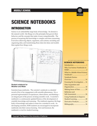 MIDDLE SCHOOL



SCIENCE NOTEBOOKS
INTRODUCTION
Science is an outlandishly large body of knowledge. Its domain is
the natural world—the things in it, the principles that govern their
behavior, and the concepts that make it more comprehensible. The
process of acquiring this knowledge is complex and time-consuming.
It involves observing objects, organisms, and systems; recording and
organizing data; and transforming those data into ideas and models
that explain how things work.




                                                                         S
                                                                         SCIENCE NOTEBOOKS
                                                                         I
                                                                         Introduction ................................ 1
                                                                         W
                                                                         Why Use Science Notebooks in
                                                                         F
                                                                         FOSS? ........................................... 2
                                                                         W
                                                                         What Is a Middle School Science
                                                                         N
                                                                         Notebook? ................................... 7
                                                                         N
                                                                         Notebook Entries:
                                                                         O
                                                                         Overview .................................. 14
                                                                         Focusing the Investigation ..... 16
                                                                         F
Student notebook for                                                     D
                                                                         Data Acquisition and
Weather and Water                                                        Organization ............................. 18
Scientists keep notebooks. The scientist’s notebook is a detailed        Making Sense of Data ............. 20
record of his or her engagement with scientiﬁc phenomena. It is a        Reﬂection and
personal representation of experiences, observations, and thinking—      Self-Assessment ....................... 24
an integral part of the process of doing scientiﬁc work. A scientist’s   Using Notebooks to Improve
notebook is a continuously updated history of the development of         Student Learning ..................... 28
scientiﬁc knowledge and reasoning. The notebook organizes the huge       Derivative Products................. 33
body of knowledge and makes it easier for a scientist to work. As        Bibliography ............................. 34
developing scientists, FOSS students are encouraged to incorporate
notebooks into their science learning. First and foremost, the
notebook is a tool for student learning.


 Copyright The Regents of the University of California                                                                  1
 