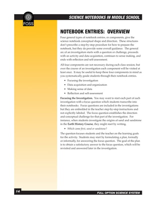 SCIENCE NOTEBOOKS IN MIDDLE SCHOOL


     NOTEBOOK ENTRIES: OVERVIEW
     Four general types of notebook entries, or components, give the
     science notebook conceptual shape and direction. These structures
     don’t prescribe a step-by-step procedure for how to prepare the
     notebook, but they do provide some overall guidance. The general
     arc of an investigation starts with a question or challenge, proceeds
     with an activity and data acquisition, continues to sense making, and
     ends with reﬂection and self-assessment.
     All four components are not necessary during each class session, but
     over the course of an investigation each component will be visited at
     least once. It may be useful to keep these four components in mind as
     you systematically guide students through their notebook entries.
        • Focusing the investigation
        • Data acquisition and organization
        • Making sense of data
        • Reﬂection and self-assessment
     Focusing the Investigation. You may want to start each part of each
     investigation with a focus question which students transcribe into
     their notebooks. Focus questions are included in the investigations
     but they are embedded in the teacher step-by-step instructions and
     not explicitly labeled. The focus question establishes the direction
     and conceptual challenge for that part of the investigation. For
     instance, when students investigate the origins of sand and sandstone
     in the Earth History Course, they might start by writing,
        • Which came ﬁrst, sand or sandstone?
     The question focuses students and the teacher on the learning goals
     for the activity. Students may start by formulating a plan, formally
     or informally, for answering the focus question. The goal of the plan
     is to obtain a satisfactory answer to the focus question, which will be
     revisited and answered later in the investigation.




14                                   FULL OPTION SCIENCE SYSTEM
 