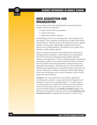SCIENCE NOTEBOOKS IN MIDDLE SCHOOL


     DATA ACQUISITION AND
     ORGANIZATION
     Because observation is the starting point for answering the focus
     question, data records should be
        • clearly related to the focus question;
        • accurate and precise;
        • organized for efﬁcient reference.
     Data handling can have two subcomponents: data acquisition and
     data display. Data acquisition is making and recording observations
     (measurements). The data record can be composed of words, phrases,
     numbers, and drawings. Data display reorganizes the data in a
     logical way to facilitate thinking. The display can be a graph, chart,
     calendar, or other graphic organizer.
     Early in a student’s experience with notebooks, the record may be
     disorganized and incomplete, and the display may need guidance.
     The FOSS Lab Notebook is designed to help students with data
     collection and organization. You may initially introduce conventional
     data-display methods, such as those found in the FOSS Lab Notebook,
     but soon students will need opportunities to independently select
     appropriate data displays. As students become more familiar with
     collecting and organizing data, you might have them create their own
     records. With practice, students will become skilled at determining
     what form of recording to use in various situations, and how best to
     display the data for analysis.
     Narratives. For most students, the most intuitive approach to
     recording data is narrative—using words, sentence fragments, and
     numbers in a more or less sequential manner. As students make a
     new observation, they record it below the previous entry, followed
     by the next observation, and so on. Some observations, such as a
     record of weather changes in the Weather and Water Course or the
     interactions of organisms in mini-ecosystems in the Populations and
     Ecosystems Course are appropriately recorded in narrative form.




18                                   FULL OPTION SCIENCE SYSTEM
 