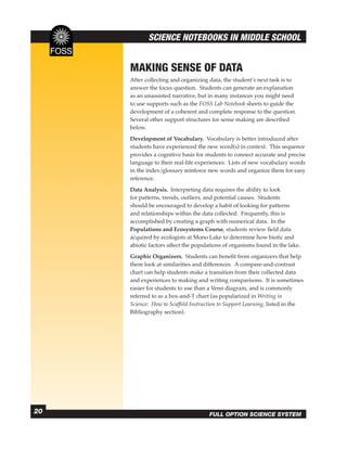 SCIENCE NOTEBOOKS IN MIDDLE SCHOOL


     MAKING SENSE OF DATA
     After collecting and organizing data, the student’s next task is to
     answer the focus question. Students can generate an explanation
     as an unassisted narrative, but in many instances you might need
     to use supports such as the FOSS Lab Notebook sheets to guide the
     development of a coherent and complete response to the question.
     Several other support structures for sense making are described
     below.
     Development of Vocabulary. Vocabulary is better introduced after
     students have experienced the new word(s) in context. This sequence
     provides a cognitive basis for students to connect accurate and precise
     language to their real-life experiences. Lists of new vocabulary words
     in the index/glossary reinforce new words and organize them for easy
     reference.
     Data Analysis. Interpreting data requires the ability to look
     for patterns, trends, outliers, and potential causes. Students
     should be encouraged to develop a habit of looking for patterns
     and relationships within the data collected. Frequently, this is
     accomplished by creating a graph with numerical data. In the
     Populations and Ecosystems Course, students review ﬁeld data
     acquired by ecologists at Mono Lake to determine how biotic and
     abiotic factors affect the populations of organisms found in the lake.
     Graphic Organizers. Students can beneﬁt from organizers that help
     them look at similarities and differences. A compare-and-contrast
     chart can help students make a transition from their collected data
     and experiences to making and writing comparisons. It is sometimes
     easier for students to use than a Venn diagram, and is commonly
     referred to as a box-and-T chart (as popularized in Writing in
     Science: How to Scaffold Instruction to Support Learning, listed in the
     Bibliography section).




20                                   FULL OPTION SCIENCE SYSTEM
 