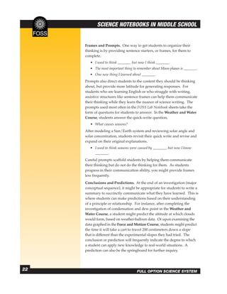 SCIENCE NOTEBOOKS IN MIDDLE SCHOOL


     Frames and Prompts. One way to get students to organize their
     thinking is by providing sentence starters, or frames, for them to
     complete.
        • I used to think         but now I think         .
        • The most important thing to remember about Moon phases is        .
        • One new thing I learned about            .
     Prompts also direct students to the content they should be thinking
     about, but provide more latitude for generating responses. For
     students who are learning English or who struggle with writing,
     assistive structures like sentence frames can help them communicate
     their thinking while they learn the nuance of science writing. The
     prompts used most often in the FOSS Lab Notebook sheets take the
     form of questions for students to answer. In the Weather and Water
     Course, students answer the quick-write question,
        • What causes seasons?
     After modeling a Sun/Earth system and reviewing solar angle and
     solar concentration, students revisit their quick write and revise and
     expand on their original explanations.
        • I used to think seasons were caused by        , but now I know
                   .
     Careful prompts scaffold students by helping them communicate
     their thinking but do not do the thinking for them. As students
     progress in their communication ability, you might provide frames
     less frequently.
     Conclusions and Predictions. At the end of an investigation (major
     conceptual sequence), it might be appropriate for students to write a
     summary to succinctly communicate what they have learned. This is
     where students can make predictions based on their understanding
     of a principle or relationship. For instance, after completing the
     investigation of condensation and dew point in the Weather and
     Water Course, a student might predict the altitude at which clouds
     would form, based on weather-balloon data. Or upon examining the
     data graphed in the Force and Motion Course, students might predict
     the time it will take a cart to travel 200 centimeters down a slope
     that is different than the experimental slopes they had tried. The
     conclusion or prediction will frequently indicate the degree to which
     a student can apply new knowledge to real-world situations. A
     prediction can also be the springboard for further inquiry.




22                                    FULL OPTION SCIENCE SYSTEM
 