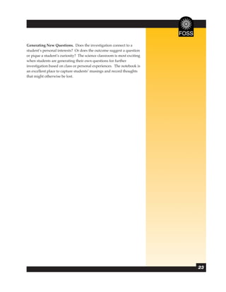 Generating New Questions. Does the investigation connect to a
student’s personal interests? Or does the outcome suggest a question
or pique a student’s curiosity? The science classroom is most exciting
when students are generating their own questions for further
investigation based on class or personal experiences. The notebook is
an excellent place to capture students’ musings and record thoughts
that might otherwise be lost.




                                                                         23
 