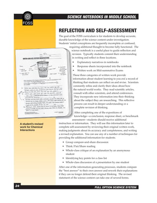 SCIENCE NOTEBOOKS IN MIDDLE SCHOOL


                           REFLECTION AND SELF-ASSESSMENT
                           The goal of the FOSS curriculum is for students to develop accurate,
                           durable knowledge of the science content under investigation.
                           Students’ initial conceptions are frequently incomplete or confused,
                                    requiring additional thought to become fully functional. The
                                               ad
                                      science notebook is a useful place to guide reﬂection and
                                               no
                                       revision. Typically students commit their understanding
                                       in writing and reﬂect in three locations.
                                       •   Expl
                                           Explanatory narratives in notebooks
                                       •   Resp
                                           Response sheets incorporated into the notebook
                                       •   Writ
                                           Written work on Mid-summative Exams
                                       These th
                                              three categories of written work provide
                                       informat
                                       information about student learning to you and a record of
                                       thinking that students can reﬂect on and revise. Scientists
                                        constant
                                        constantly reﬁne and clarify their ideas about how
                                            natu
                                        the natural world works. They read scientiﬁc articles,
                                        consult with other scientists, and attend conferences.
                                              in
                                        They incorporate new information into their thinking
                                               th
                                         about the subject they are researching. This reﬂective
                                         process can result in deeper understanding or a
                                         comple
                                         complete revision of thinking.
                                               co
                                         After completing one of the expositions of
                                         knowle
                                         knowledge—a conclusion, response sheet, or benchmark
                                       assessme
                                       assessment—students should receive additional
     A student’s revised                  inform
                           instruction or information. They will use this information later to
     work for Chemical     complete self-assessm
                                     self-assessment by reviewing their original written work,
     Interactions          making judgments about its accuracy and completeness, and writing
                           a revised explanation. You can use any of a number of techniques for
                           providing the additional information for students.
                              • Group compare-and-share discussion
                              • Think/Pair/Share reading
                              • Whole-class critique of an explanation by an anonymous
                                student
                              • Identifying key points for a class list
                              • Whole-class discussion of a presentation by one student
                           After one of the information-generating processes, students compare
                           the “best answer” to their own answer and rework their explanations
                           if they can no longer defend their original thinking. The revised
                           statement of the science content can take one of several forms.


24                                                         FULL OPTION SCIENCE SYSTEM
 
