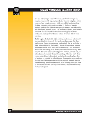 SCIENCE NOTEBOOKS IN MIDDLE SCHOOL


     The line of learning is a reminder to students that learning is an
     ongoing process with imperfect products. It points out places in that
     process where a student made a stride toward full understanding.
     And the psychological security provided by the line of learning
     reminds students that they can always draw another line of learning
     and revise their thinking again. The ability to look back in the science
     notebook and see concrete evidence of learning gives students
     conﬁdence and helps them become critical observers of their own
     learning.
     Trafﬁc Lights. In the trafﬁc lights strategy, students use color to self-
     assess and indicate how well they understand a concept that they
     are learning. Green means that the student feels that he or she has a
     good understanding of the concept. Yellow means that the student
     is still a bit unsure about his or her understanding. Red means that
     the student needs help; he or she has little or no understanding of the
     concept. Students can use colored pencils, markers, colored dots, or
     colored cards to indicate their understanding. They can mark their
     own work and then indicate their level of understanding by a show
     of hands or by holding up colored cards. This strategy gives students
     practice in self-assessment and helps you monitor students’ current
     understanding. It should be followed up by looking at student work
     to ensure that students actually do understand the content that they
     marked with green.




26                                    FULL OPTION SCIENCE SYSTEM
 