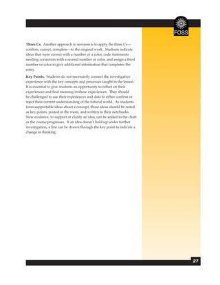 Three Cs. Another approach to revision is to apply the three Cs—
conﬁrm, correct, complete—to the original work. Students indicate
ideas that were correct with a number or a color, code statements
needing correction with a second number or color, and assign a third
number or color to give additional information that completes the
entry.
Key Points. Students do not necessarily connect the investigative
experience with the key concepts and processes taught in the lesson.
It is essential to give students an opportunity to reﬂect on their
experiences and ﬁnd meaning in those experiences. They should
be challenged to use their experiences and data to either conﬁrm or
reject their current understanding of the natural world. As students
form supportable ideas about a concept, those ideas should be noted
as key points, posted in the room, and written in their notebooks.
New evidence, to support or clarify an idea, can be added to the chart
as the course progresses. If an idea doesn’t hold up under further
investigation, a line can be drawn through the key point to indicate a
change in thinking.




                                                                         27
 