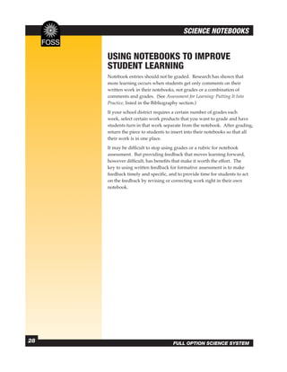 SCIENCE NOTEBOOKS


     USING NOTEBOOKS TO IMPROVE
     STUDENT LEARNING
     Notebook entries should not be graded. Research has shown that
     more learning occurs when students get only comments on their
     written work in their notebooks, not grades or a combination of
     comments and grades. (See Assessment for Learning: Putting It Into
     Practice, listed in the Bibliography section.)
     If your school district requires a certain number of grades each
     week, select certain work products that you want to grade and have
     students turn in that work separate from the notebook. After grading,
     return the piece to students to insert into their notebooks so that all
     their work is in one place.
     It may be difﬁcult to stop using grades or a rubric for notebook
     assessment. But providing feedback that moves learning forward,
     however difﬁcult, has beneﬁts that make it worth the effort. The
     key to using written feedback for formative assessment is to make
     feedback timely and speciﬁc, and to provide time for students to act
     on the feedback by revising or correcting work right in their own
     notebook.




28                                   FULL OPTION SCIENCE SYSTEM
 