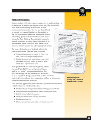 TEACHER FEEDBACK
Student written work often exposes weaknesses in understanding—or
so it appears. It is important for you to ﬁnd out if the ﬂaw results
from poor understanding of the science or from
imprecise communication. You can use the notebook
to provide two types of feedback to the student: to
ask for clariﬁcation or additional information, and to
ask probing questions that will help students move
forward in their thinking. Respecting the student’s
space is important, so rather than writing directly in
the notebook, attach a self-stick note, which can be
removed after the student has taken appropriate action.   .
The most effective forms of feedback relate to the
content of the work. Here are some examples.
   • You wrote that seasons are caused by Earth’s tilt.
     Does Earth’s tilt change during its orbit?
   • What evidence can you use to support your claim
     that Moon craters are caused by impacts? Hint:
     Think of our experiments in class.
Non-speciﬁc feedback, such as stars, pluses, smiley
faces, and “good job!”, and ambiguous critiques,
such as “try again,” “put more thought into this,”
and “not enough” are less effective and should not
be used. Feedback that guides students to think about the
content of their work and gives suggestions for how to improve are      Feedback given
productive instructional strategies.                                    during the Chemical
                                                                        Interactions Course
Here are some appropriate generic feedback questions to write or use
verbally while you circulate in the class.
   • What vocabulary have you learned that will help you describe it?
   • Can you include an example from class to support your ideas?
   • Include more detail about           .
   • Check your data to make sure this is accurate.
   • What do you mean by             ?
   • When you record your data, what unit should you use?




                                                                                              29
 